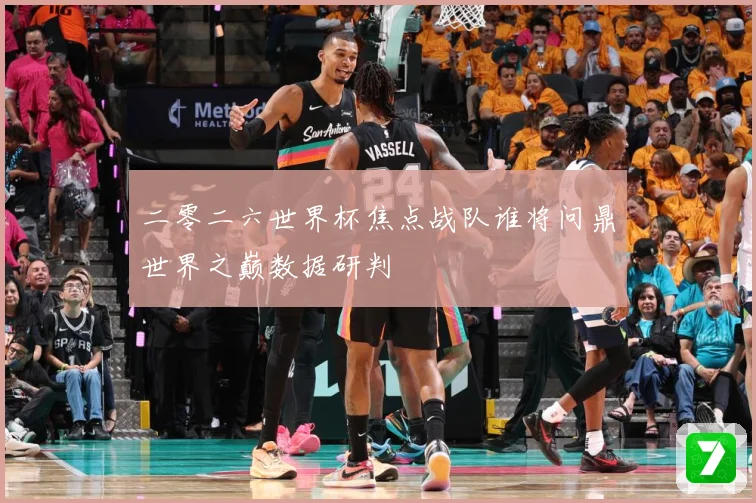 二零二六世界杯焦点战队谁将问鼎世界之巅数据研判