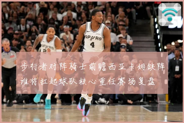 步行者对阵骑士前瞻西亚卡姆缺阵谁将扛起球队核心重任赛场复盘