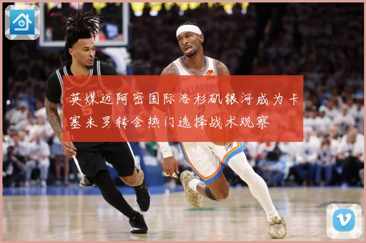 英媒迈阿密国际洛杉矶银河成为卡塞米罗转会热门选择战术观察