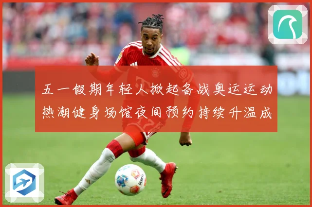 五一假期年轻人掀起备战奥运运动热潮健身场馆夜间预约持续升温成长观察