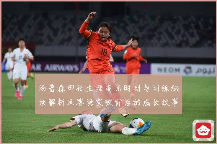 汤普森田径生涯高光时刻与训练秘诀解析及赛场突破背后的成长故事