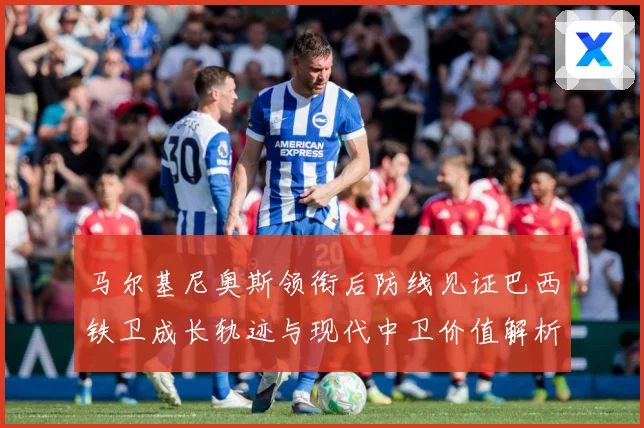 马尔基尼奥斯领衔后防线见证巴西铁卫成长轨迹与现代中卫价值解析