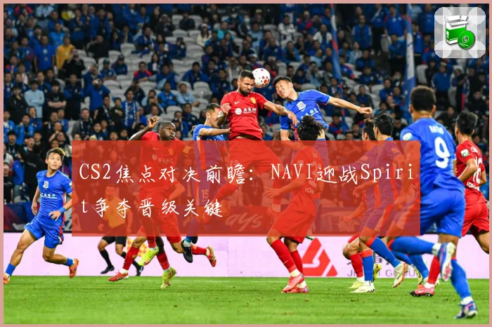 CS2焦点对决前瞻：NAVI迎战Spirit争夺晋级关键