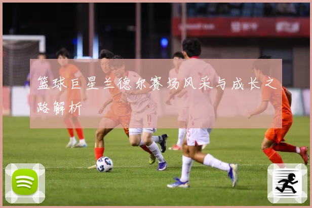 篮球巨星兰德尔赛场风采与成长之路解析