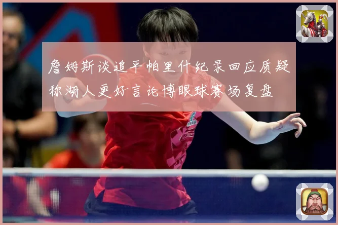 詹姆斯谈追平帕里什纪录回应质疑称湖人更好言论博眼球赛场复盘