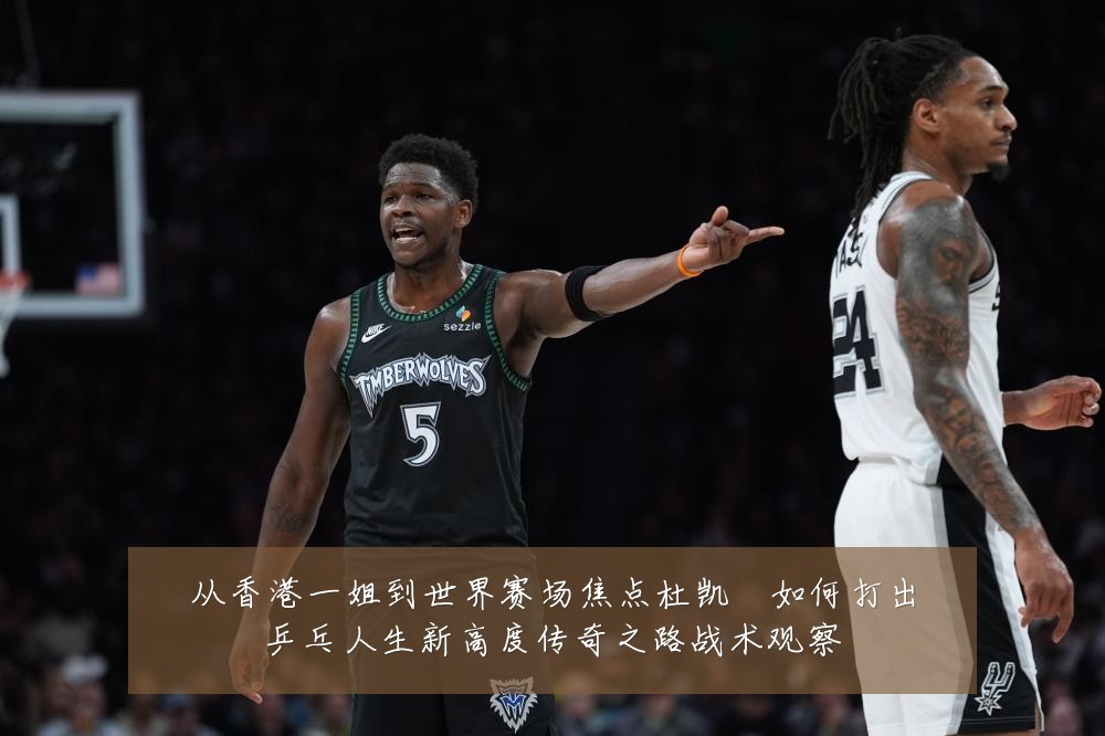 从香港一姐到世界赛场焦点杜凯琹如何打出乒乓人生新高度传奇之路战术观察